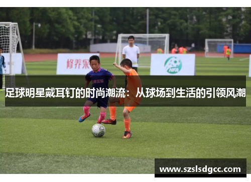 足球明星戴耳钉的时尚潮流：从球场到生活的引领风潮